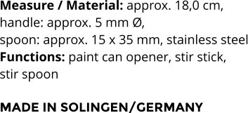 Measure / Material: approx. 18,0 cm,  handle: approx. 5 mm Ø,  spoon: approx. 15 x 35 mm, stainless steel Functions: paint can opener, stir stick,  stir spoon  MADE IN SOLINGEN/GERMANY