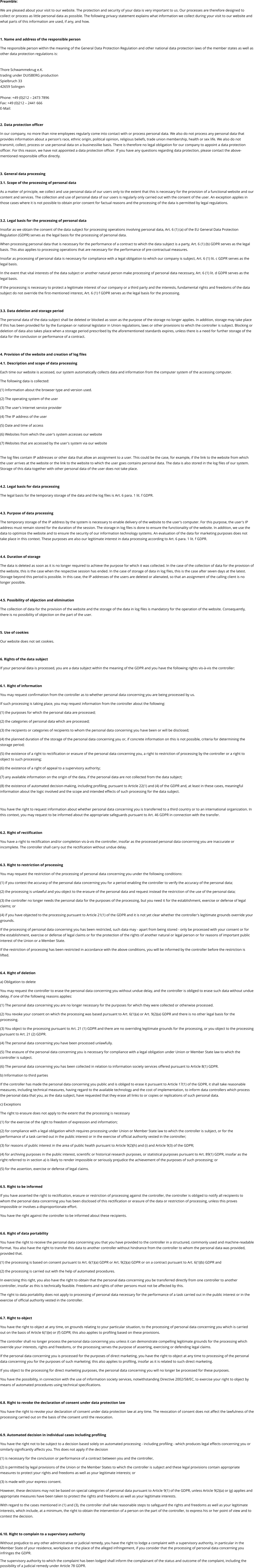 Preamble: We are pleased about your visit to our website. The protection and security of your data is very important to us. Our processes are therefore designed to collect or process as little personal data as possible. The following privacy statement explains what information we collect during your visit to our website and what parts of this information are used, if any, and how.  1. Name and address of the responsible person The responsible person within the meaning of the General Data Protection Regulation and other national data protection laws of the member states as well as other data protection regulations is:  Thore Schwammekrug e.K. trading under DUISBERG production Spielbruch 33 42659 Solingen  Phone: +49 (0)212 – 2473 7896 Fax: +49 (0)212 – 2441 666 E-Mail:  2. Data protection officer In our company, no more than nine employees regularly come into contact with or process personal data. We also do not process any personal data that provides information about a person's race, ethnic origin, political opinion, religious beliefs, trade union membership, health or sex life. We also do not transmit, collect, process or use personal data on a businesslike basis. There is therefore no legal obligation for our company to appoint a data protection officer. For this reason, we have not appointed a data protection officer. If you have any questions regarding data protection, please contact the above-mentioned responsible office directly.   3. General data processing 3.1. Scope of the processing of personal data As a matter of principle, we collect and use personal data of our users only to the extent that this is necessary for the provision of a functional website and our content and services. The collection and use of personal data of our users is regularly only carried out with the consent of the user. An exception applies in those cases where it is not possible to obtain prior consent for factual reasons and the processing of the data is permitted by legal regulations.   3.2. Legal basis for the processing of personal data Insofar as we obtain the consent of the data subject for processing operations involving personal data, Art. 6 (1) (a) of the EU General Data Protection Regulation (GDPR) serves as the legal basis for the processing of personal data. When processing personal data that is necessary for the performance of a contract to which the data subject is a party, Art. 6 (1) (b) GDPR serves as the legal basis. This also applies to processing operations that are necessary for the performance of pre-contractual measures. Insofar as processing of personal data is necessary for compliance with a legal obligation to which our company is subject, Art. 6 (1) lit. c GDPR serves as the legal basis. In the event that vital interests of the data subject or another natural person make processing of personal data necessary, Art. 6 (1) lit. d GDPR serves as the legal basis. If the processing is necessary to protect a legitimate interest of our company or a third party and the interests, fundamental rights and freedoms of the data subject do not override the first-mentioned interest, Art. 6 (1) f GDPR serves as the legal basis for the processing.   3.3. Data deletion and storage period The personal data of the data subject shall be deleted or blocked as soon as the purpose of the storage no longer applies. In addition, storage may take place if this has been provided for by the European or national legislator in Union regulations, laws or other provisions to which the controller is subject. Blocking or deletion of data also takes place when a storage period prescribed by the aforementioned standards expires, unless there is a need for further storage of the data for the conclusion or performance of a contract.  4. Provision of the website and creation of log files 4.1. Description and scope of data processing Each time our website is accessed, our system automatically collects data and information from the computer system of the accessing computer.  The following data is collected: (1) Information about the browser type and version used. (2) The operating system of the user (3) The user's Internet service provider (4) The IP address of the user (5) Date and time of access (6) Websites from which the user's system accesses our website  (7) Websites that are accessed by the user's system via our website  The log files contain IP addresses or other data that allow an assignment to a user. This could be the case, for example, if the link to the website from which the user arrives at the website or the link to the website to which the user goes contains personal data. The data is also stored in the log files of our system. Storage of this data together with other personal data of the user does not take place.  4.2. Legal basis for data processing The legal basis for the temporary storage of the data and the log files is Art. 6 para. 1 lit. f GDPR.  4.3. Purpose of data processing The temporary storage of the IP address by the system is necessary to enable delivery of the website to the user's computer. For this purpose, the user's IP address must remain stored for the duration of the session. The storage in log files is done to ensure the functionality of the website. In addition, we use the data to optimize the website and to ensure the security of our information technology systems. An evaluation of the data for marketing purposes does not take place in this context. These purposes are also our legitimate interest in data processing according to Art. 6 para. 1 lit. f GDPR.  4.4. Duration of storage The data is deleted as soon as it is no longer required to achieve the purpose for which it was collected. In the case of the collection of data for the provision of the website, this is the case when the respective session has ended. In the case of storage of data in log files, this is the case after seven days at the latest. Storage beyond this period is possible. In this case, the IP addresses of the users are deleted or alienated, so that an assignment of the calling client is no longer possible.  4.5. Possibility of objection and elimination The collection of data for the provision of the website and the storage of the data in log files is mandatory for the operation of the website. Consequently, there is no possibility of objection on the part of the user.  5. Use of cookies Our website does not set cookies.  6. Rights of the data subject If your personal data is processed, you are a data subject within the meaning of the GDPR and you have the following rights vis-à-vis the controller:  6.1. Right of information You may request confirmation from the controller as to whether personal data concerning you are being processed by us.  If such processing is taking place, you may request information from the controller about the following: (1) the purposes for which the personal data are processed; (2) the categories of personal data which are processed; (3) the recipients or categories of recipients to whom the personal data concerning you have been or will be disclosed; (4) the planned duration of the storage of the personal data concerning you or, if concrete information on this is not possible, criteria for determining the storage period; (5) the existence of a right to rectification or erasure of the personal data concerning you, a right to restriction of processing by the controller or a right to object to such processing;  (6) the existence of a right of appeal to a supervisory authority; (7) any available information on the origin of the data, if the personal data are not collected from the data subject; (8) the existence of automated decision-making, including profiling, pursuant to Article 22(1) and (4) of the GDPR and, at least in these cases, meaningful information about the logic involved and the scope and intended effects of such processing for the data subject.  You have the right to request information about whether personal data concerning you is transferred to a third country or to an international organization. In this context, you may request to be informed about the appropriate safeguards pursuant to Art. 46 GDPR in connection with the transfer.  6.2. Right of rectification You have a right to rectification and/or completion vis-à-vis the controller, insofar as the processed personal data concerning you are inaccurate or incomplete. The controller shall carry out the rectification without undue delay.  6.3. Right to restriction of processing You may request the restriction of the processing of personal data concerning you under the following conditions: (1) if you contest the accuracy of the personal data concerning you for a period enabling the controller to verify the accuracy of the personal data; (2) the processing is unlawful and you object to the erasure of the personal data and request instead the restriction of the use of the personal data; (3) the controller no longer needs the personal data for the purposes of the processing, but you need it for the establishment, exercise or defense of legal claims; or (4) if you have objected to the processing pursuant to Article 21(1) of the GDPR and it is not yet clear whether the controller's legitimate grounds override your grounds. If the processing of personal data concerning you has been restricted, such data may - apart from being stored - only be processed with your consent or for the establishment, exercise or defense of legal claims or for the protection of the rights of another natural or legal person or for reasons of important public interest of the Union or a Member State. If the restriction of processing has been restricted in accordance with the above conditions, you will be informed by the controller before the restriction is lifted.  6.4. Right of deletion a) Obligation to delete You may request the controller to erase the personal data concerning you without undue delay, and the controller is obliged to erase such data without undue delay, if one of the following reasons applies: (1) The personal data concerning you are no longer necessary for the purposes for which they were collected or otherwise processed. (2) You revoke your consent on which the processing was based pursuant to Art. 6(1)(a) or Art. 9(2)(a) GDPR and there is no other legal basis for the processing.  (3) You object to the processing pursuant to Art. 21 (1) GDPR and there are no overriding legitimate grounds for the processing, or you object to the processing pursuant to Art. 21 (2) GDPR.  (4) The personal data concerning you have been processed unlawfully.  (5) The erasure of the personal data concerning you is necessary for compliance with a legal obligation under Union or Member State law to which the controller is subject.  (6) The personal data concerning you has been collected in relation to information society services offered pursuant to Article 8(1) GDPR. b) Information to third parties If the controller has made the personal data concerning you public and is obliged to erase it pursuant to Article 17(1) of the GDPR, it shall take reasonable measures, including technical measures, having regard to the available technology and the cost of implementation, to inform data controllers which process the personal data that you, as the data subject, have requested that they erase all links to or copies or replications of such personal data.  c) Exceptions The right to erasure does not apply to the extent that the processing is necessary (1) for the exercise of the right to freedom of expression and information; (2) for compliance with a legal obligation which requires processing under Union or Member State law to which the controller is subject, or for the performance of a task carried out in the public interest or in the exercise of official authority vested in the controller; (3) for reasons of public interest in the area of public health pursuant to Article 9(2)(h) and (i) and Article 9(3) of the GDPR; (4) for archiving purposes in the public interest, scientific or historical research purposes, or statistical purposes pursuant to Art. 89(1) GDPR, insofar as the right referred to in section a) is likely to render impossible or seriously prejudice the achievement of the purposes of such processing; or (5) for the assertion, exercise or defense of legal claims.  6.5. Right to be informed If you have asserted the right to rectification, erasure or restriction of processing against the controller, the controller is obliged to notify all recipients to whom the personal data concerning you has been disclosed of this rectification or erasure of the data or restriction of processing, unless this proves impossible or involves a disproportionate effort. You have the right against the controller to be informed about these recipients.  6.6. Right of data portability You have the right to receive the personal data concerning you that you have provided to the controller in a structured, commonly used and machine-readable format. You also have the right to transfer this data to another controller without hindrance from the controller to whom the personal data was provided, provided that. (1) the processing is based on consent pursuant to Art. 6(1)(a) GDPR or Art. 9(2)(a) GDPR or on a contract pursuant to Art. 6(1)(b) GDPR and (2) the processing is carried out with the help of automated procedures. In exercising this right, you also have the right to obtain that the personal data concerning you be transferred directly from one controller to another controller, insofar as this is technically feasible. Freedoms and rights of other persons must not be affected by this. The right to data portability does not apply to processing of personal data necessary for the performance of a task carried out in the public interest or in the exercise of official authority vested in the controller.  6.7. Right to object You have the right to object at any time, on grounds relating to your particular situation, to the processing of personal data concerning you which is carried out on the basis of Article 6(1)(e) or (f) GDPR; this also applies to profiling based on these provisions.  The controller shall no longer process the personal data concerning you unless it can demonstrate compelling legitimate grounds for the processing which override your interests, rights and freedoms, or the processing serves the purpose of asserting, exercising or defending legal claims. If the personal data concerning you is processed for the purposes of direct marketing, you have the right to object at any time to processing of the personal data concerning you for the purposes of such marketing; this also applies to profiling, insofar as it is related to such direct marketing. If you object to the processing for direct marketing purposes, the personal data concerning you will no longer be processed for these purposes. You have the possibility, in connection with the use of information society services, notwithstanding Directive 2002/58/EC, to exercise your right to object by means of automated procedures using technical specifications.  6.8. Right to revoke the declaration of consent under data protection law You have the right to revoke your declaration of consent under data protection law at any time. The revocation of consent does not affect the lawfulness of the processing carried out on the basis of the consent until the revocation.  6.9. Automated decision in individual cases including profiling You have the right not to be subject to a decision based solely on automated processing - including profiling - which produces legal effects concerning you or similarly significantly affects you. This does not apply if the decision  (1) is necessary for the conclusion or performance of a contract between you and the controller, (2) is permitted by legal provisions of the Union or the Member States to which the controller is subject and these legal provisions contain appropriate measures to protect your rights and freedoms as well as your legitimate interests; or (3) is made with your express consent. However, these decisions may not be based on special categories of personal data pursuant to Article 9(1) of the GDPR, unless Article 9(2)(a) or (g) applies and appropriate measures have been taken to protect the rights and freedoms as well as your legitimate interests. With regard to the cases mentioned in (1) and (3), the controller shall take reasonable steps to safeguard the rights and freedoms as well as your legitimate interests, which include, at a minimum, the right to obtain the intervention of a person on the part of the controller, to express his or her point of view and to contest the decision.  6.10. Right to complain to a supervisory authority Without prejudice to any other administrative or judicial remedy, you have the right to lodge a complaint with a supervisory authority, in particular in the Member State of your residence, workplace or the place of the alleged infringement, if you consider that the processing of personal data concerning you infringes the GDPR.  The supervisory authority to which the complaint has been lodged shall inform the complainant of the status and outcome of the complaint, including the possibility of a judicial remedy under Article 78 GDPR.